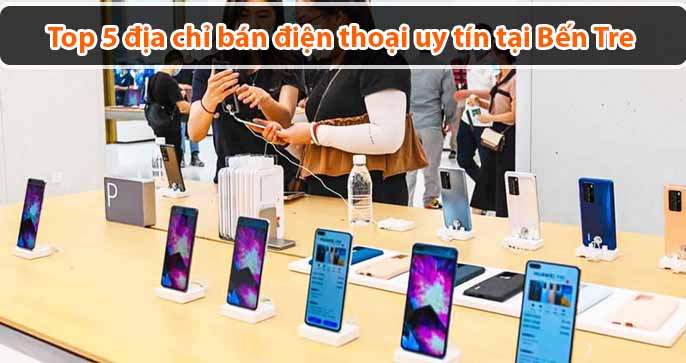 Top 5 địa chỉ bán điện thoại uy tín tại Bến Tre