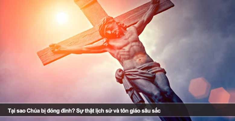 Tại sao Chúa bị đóng đinh? Sự thật lịch sử và tôn giáo sâu sắc