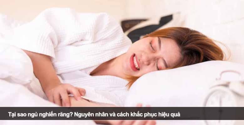 Tại sao ngủ nghiến răng? Nguyên nhân và cách khắc phục hiệu quả